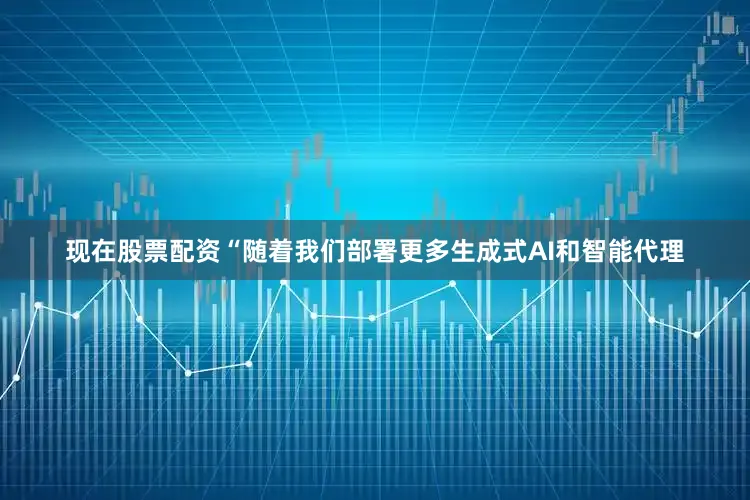现在股票配资“随着我们部署更多生成式AI和智能代理