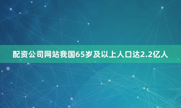 配资公司网站我国65岁及以上人口达2.2亿人