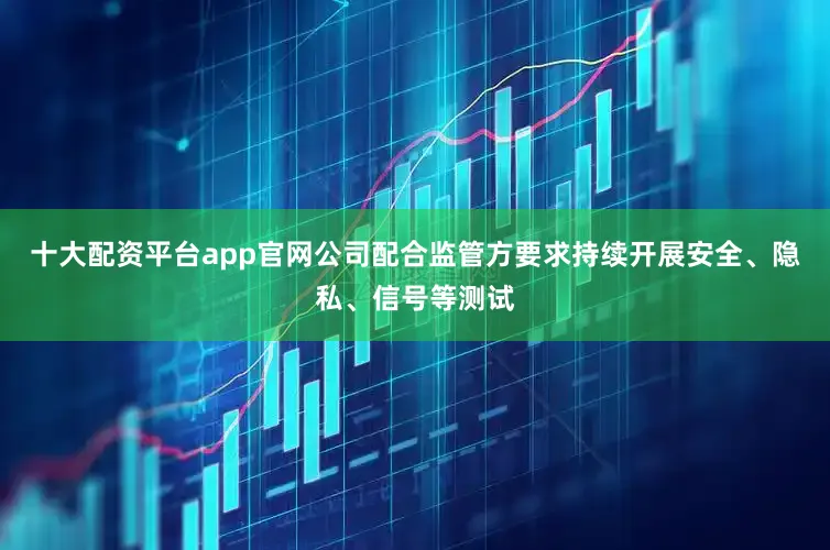 十大配资平台app官网公司配合监管方要求持续开展安全、隐私、信号等测试