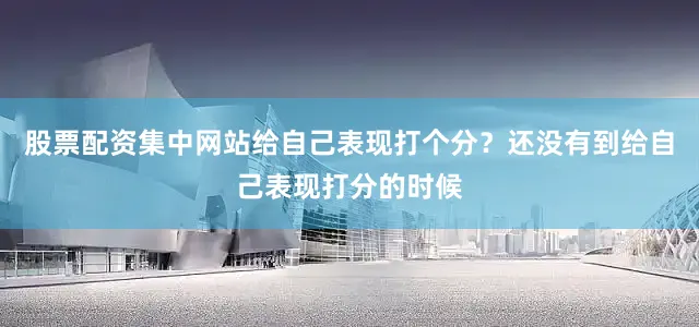股票配资集中网站给自己表现打个分？还没有到给自己表现打分的时候