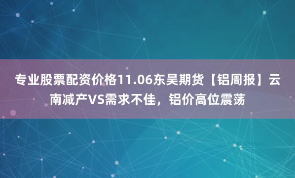 专业股票配资价格11.06东吴期货【铝周报】云南减产VS需求不佳，铝价高位震荡