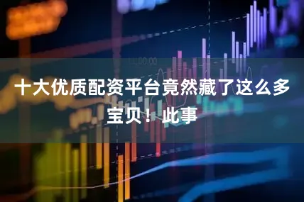 十大优质配资平台竟然藏了这么多宝贝！此事