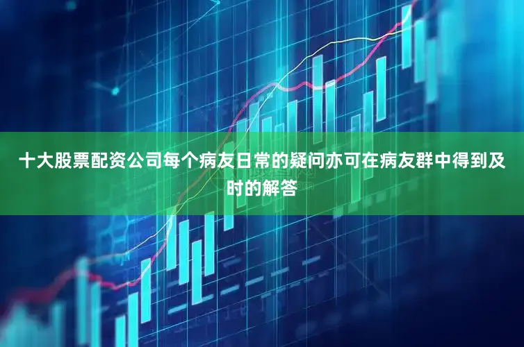 十大股票配资公司每个病友日常的疑问亦可在病友群中得到及时的解答
