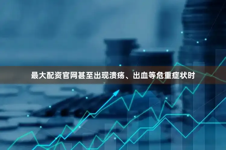 最大配资官网甚至出现溃疡、出血等危重症状时
