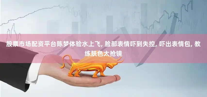 股票市场配资平台陈梦体验水上飞, 脸部表情吓到失控, 吓出表情包, 教练肤色太抢镜