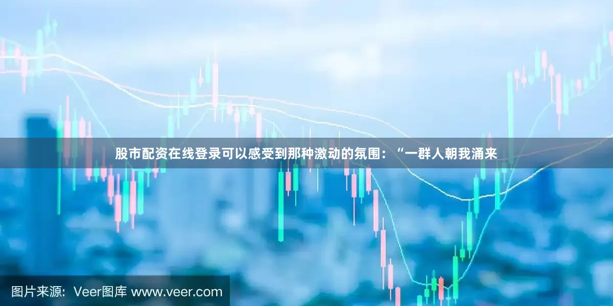 股市配资在线登录可以感受到那种激动的氛围：“一群人朝我涌来