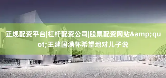 正规配资平台|杠杆配资公司|股票配资网站&quot;王建国满怀希望地对儿子说
