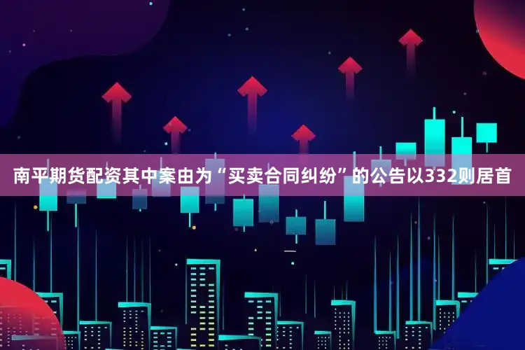 南平期货配资其中案由为“买卖合同纠纷”的公告以332则居首
