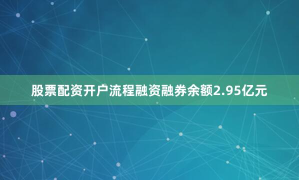 股票配资开户流程融资融券余额2.95亿元